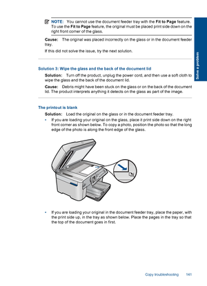 Page 143NOTE:You cannot use the document feeder tray with the Fit to Page feature.
To use the Fit to Page feature, the original must be placed print side down on the
right front corner of the glass.
Cause:The original was placed incorrectly on the glass or in the document feeder
tray.
If this did not solve the issue, try the next solution.
Solution 3: Wipe the glass and the back of the document lid
Solution:Turn off the product, unplug the power cord, and then use a soft cloth to
wipe the glass and the back of...