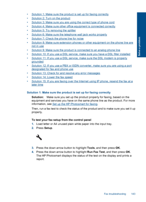 Page 145•Solution 1: Make sure the product is set up for faxing correctly
•Solution 2: Turn on the product
•Solution 3: Make sure you are using the correct type of phone cord
•Solution 4: Make sure other office equipment is connected correctly
•Solution 5: Try removing the splitter
•Solution 6: Make sure the telephone wall jack works properly
•Solution 7: Check the phone line for noise
•Solution 8: Make sure extension phones or other equipment on the phone line are
not in use
•Solution 9: Make sure the product...