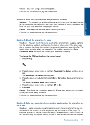 Page 149Cause:You were using a phone line splitter.
If this did not solve the issue, try the next solution.
Solution 6: Make sure the telephone wall jack works properly
Solution:Try connecting a working telephone and phone cord to the telephone wall
jack you are using for the product and check for a dial tone. If you do not hear a dial
tone, call your local telephone company for service.
Cause:The telephone wall jack was not working properly.
If this did not solve the issue, try the next solution.
Solution 7:...