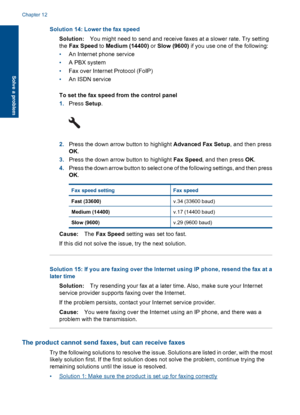 Page 152Solution 14: Lower the fax speed
Solution:You might need to send and receive faxes at a slower rate. Try setting
the Fax Speed to Medium (14400) or Slow (9600) if you use one of the following:
•An Internet phone service
•A PBX system
•Fax over Internet Protocol (FoIP)
•An ISDN service
To set the fax speed from the control panel
1.Press Setup.
2.Press the down arrow button to highlight Advanced Fax Setup, and then press
OK.
3.Press the down arrow button to highlight Fax Speed, and then press OK.
4.Press...