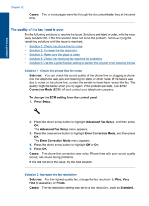 Page 158Cause:Two or more pages were fed through the document feeder tray at the same
time.
The quality of the fax I sent is poor
Try the following solutions to resolve the issue. Solutions are listed in order, with the most
likely solution first. If the first solution does not solve the problem, continue trying the
remaining solutions until the issue is resolved.
•Solution 1: Check the phone line for noise
•Solution 2: Increase the fax resolution
•Solution 3: Make sure the glass is clean
•Solution 4: Check the...