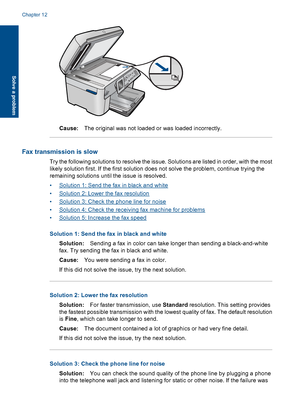 Page 160Cause:The original was not loaded or was loaded incorrectly.
Fax transmission is slow
Try the following solutions to resolve the issue. Solutions are listed in order, with the most
likely solution first. If the first solution does not solve the problem, continue trying the
remaining solutions until the issue is resolved.
•Solution 1: Send the fax in black and white
•Solution 2: Lower the fax resolution
•Solution 3: Check the phone line for noise
•Solution 4: Check the receiving fax machine for problems...