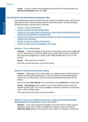 Page 172Cause:An error condition was preventing the product from receiving faxes and
Backup Fax Reception was set to Off.
The product is not answering incoming fax calls
Try the following solutions to resolve the issue. Solutions are listed in order, with the most
likely solution first. If the first solution does not solve the problem, continue trying the
remaining solutions until the issue is resolved.
•Solution 1: Turn on the product
•Solution 2: Check the Auto Answer setting
•Solution 3: If you use a...