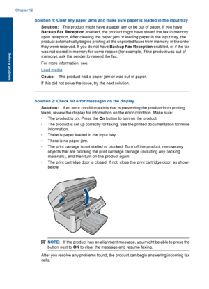 Page 176Solution 1: Clear any paper jams and make sure paper is loaded in the input tray
Solution:The product might have a paper jam or be out of paper. If you have
Backup Fax Reception enabled, the product might have stored the fax in memory
upon reception. After clearing the paper jam or loading paper in the input tray, the
product automatically begins printing all the unprinted faxes from memory, in the order
they were received. If you do not have Backup Fax Reception enabled, or if the fax
was not stored in...