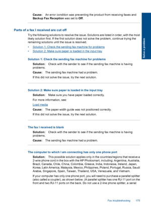 Page 177Cause:An error condition was preventing the product from receiving faxes and
Backup Fax Reception was set to Off.
Parts of a fax I received are cut off
Try the following solutions to resolve the issue. Solutions are listed in order, with the most
likely solution first. If the first solution does not solve the problem, continue trying the
remaining solutions until the issue is resolved.
•Solution 1: Check the sending fax machine for problems
•Solution 2: Make sure paper is loaded in the input tray...