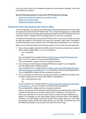 Page 19If you are unsure which kind of telephone system you have (serial or parallel), check with
your telephone company.
See the following sections to set up the HP Photosmart for faxing:
•Choose the correct fax setup for your home or office
•Select your fax setup case
•Additional fax setup information
Choose the correct fax setup for your home or office
To fax successfully, you need to know what types of equipment and services (if any) share
the same phone line with the HP Photosmart. This is important...