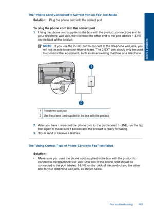 Page 187The Phone Cord Connected to Correct Port on Fax test failed
Solution:Plug the phone cord into the correct port.
To plug the phone cord into the correct port
1.Using the phone cord supplied in the box with the product, connect one end to
your telephone wall jack, then connect the other end to the port labeled 1-LINE
on the back of the product.
NOTE:If you use the 2-EXT port to connect to the telephone wall jack, you
will not be able to send or receive faxes. The 2-EXT port should only be used
to connect...