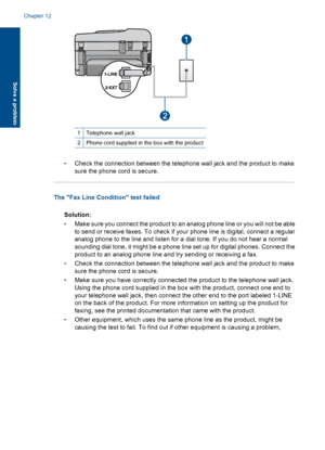 Page 1881Telephone wall jack
2Phone cord supplied in the box with the product
•Check the connection between the telephone wall jack and the product to make
sure the phone cord is secure.
The Fax Line Condition test failed
Solution:
•Make sure you connect the product to an analog phone line or you will not be able
to send or receive faxes. To check if your phone line is digital, connect a regular
analog phone to the line and listen for a dial tone. If you do not hear a normal
sounding dial tone, it might be a...