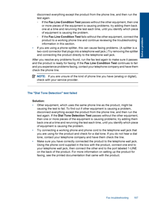 Page 189disconnect everything except the product from the phone line, and then run the
test again.
◦If the Fax Line Condition Test passes without the other equipment, then one
or more pieces of the equipment is causing problems; try adding them back
one at a time and rerunning the test each time, until you identify which piece
of equipment is causing the problem.
◦If the Fax Line Condition Test fails without the other equipment, connect the
product to a working phone line and continue reviewing the...