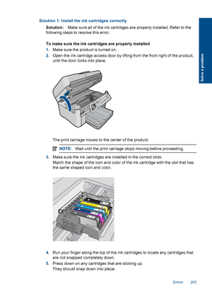 Page 207Solution 1: Install the ink cartridges correctly
Solution:Make sure all of the ink cartridges are properly installed. Refer to the
following steps to resolve this error.
To make sure the ink cartridges are properly installed
1.Make sure the product is turned on.
2.Open the ink cartridge access door by lifting from the front right of the product,
until the door locks into place.
The print carriage moves to the center of the product.
NOTE:Wait until the print carriage stops moving before proceeding.
3.Make...