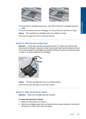 Page 20912.Close the ink cartridge access door, and check if the error message has gone
away.
13.If you still receive the error message, turn the product off, and then on again.
Cause:The indicated ink cartridges were not installed correctly.
If this did not solve the issue, try the next solution.
Solution 2: Close the print carriage latch
Solution:Lift the latch handle and carefully lower it to make sure that the latch
securing the printhead is securely closed. Leaving the latch handle raised can result
in...