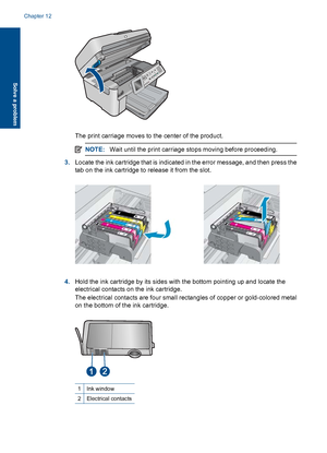 Page 210The print carriage moves to the center of the product.
NOTE:Wait until the print carriage stops moving before proceeding.
3.Locate the ink cartridge that is indicated in the error message, and then press the
tab on the ink cartridge to release it from the slot.
4.Hold the ink cartridge by its sides with the bottom pointing up and locate the
electrical contacts on the ink cartridge.
The electrical contacts are four small rectangles of copper or gold-colored metal
on the bottom of the ink cartridge.
1Ink...