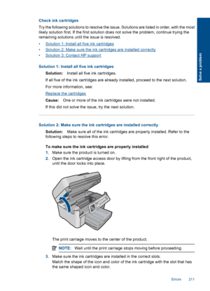 Page 213Check ink cartridges
Try the following solutions to resolve the issue. Solutions are listed in order, with the most
likely solution first. If the first solution does not solve the problem, continue trying the
remaining solutions until the issue is resolved.
•Solution 1: Install all five ink cartridges
•Solution 2: Make sure the ink cartridges are installed correctly
•Solution 3: Contact HP support
Solution 1: Install all five ink cartridges
Solution:Install all five ink cartridges.
If all five of the ink...