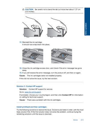 Page 215CAUTION:Be careful not to bend the tab out more than about 1.27 cm
(0.5 inches).
11.Reinstall the ink cartridge.
It should now snap down into place.
12.Close the ink cartridge access door, and check if the error message has gone
away.
13.If you still receive the error message, turn the product off, and then on again.
Cause:The ink cartridges were not installed properly.
If this did not solve the issue, try the next solution.
Solution 3: Contact HP support
Solution:Contact HP support for service.
Go to:...