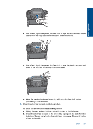 Page 223b. Use a fresh, lightly dampened, lint-free cloth to wipe any accumulated ink and
debris from the edge between the nozzles and the contacts.
c. Use a fresh, lightly dampened, lint-free cloth to wipe the plastic ramps on both
sides of the nozzles. Wipe away from the nozzles.
d. Wipe the previously cleaned areas dry with a dry lint-free cloth before
proceeding to the next step.
7.Clean the electrical contacts inside the product.
To clean the electrical contacts in the product
a. Lightly dampen a clean,...