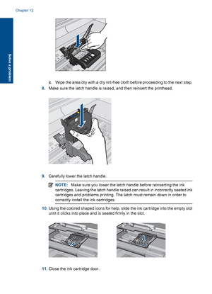 Page 224c. Wipe the area dry with a dry lint-free cloth before proceeding to the next step.
8.Make sure the latch handle is raised, and then reinsert the printhead.
9.Carefully lower the latch handle.
NOTE:Make sure you lower the latch handle before reinserting the ink
cartridges. Leaving the latch handle raised can result in incorrectly seated ink
cartridges and problems printing. The latch must remain down in order to
correctly install the ink cartridges.
10.Using the colored shaped icons for help, slide the...