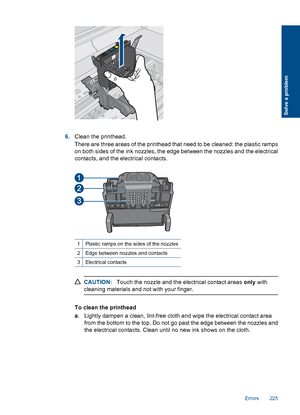 Page 2276.Clean the printhead.
There are three areas of the printhead that need to be cleaned: the plastic ramps
on both sides of the ink nozzles, the edge between the nozzles and the electrical
contacts, and the electrical contacts.
1Plastic ramps on the sides of the nozzles
2Edge between nozzles and contacts
3Electrical contacts
CAUTION:Touch the nozzle and the electrical contact areas only with
cleaning materials and not with your finger.
To clean the printhead
a. Lightly dampen a clean, lint-free cloth and...