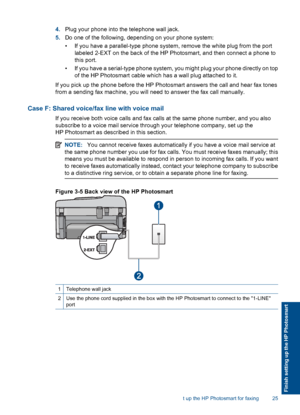 Page 274.Plug your phone into the telephone wall jack.
5.Do one of the following, depending on your phone system:
• If you have a parallel-type phone system, remove the white plug from the port
labeled 2-EXT on the back of the HP Photosmart, and then connect a phone to
this port.
• If you have a serial-type phone system, you might plug your phone directly on top
of the HP Photosmart cable which has a wall plug attached to it.
If you pick up the phone before the HP Photosmart answers the call and hear fax tones...