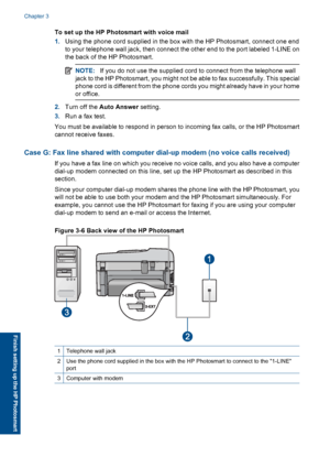 Page 28To set up the HP Photosmart with voice mail
1.Using the phone cord supplied in the box with the HP Photosmart, connect one end
to your telephone wall jack, then connect the other end to the port labeled 1-LINE on
the back of the HP Photosmart.
NOTE:If you do not use the supplied cord to connect from the telephone wall
jack to the HP Photosmart, you might not be able to fax successfully. This special
phone cord is different from the phone cords you might already have in your home
or office.
2.Turn off the...