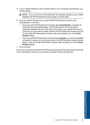 Page 315.If your modem software is set to receive faxes to your computer automatically, turn
off that setting.
NOTE:If you do not turn off the automatic fax reception setting in your modem
software, the HP Photosmart will not be able to receive faxes.
6.Now you need to decide how you want the HP Photosmart to answer calls,
automatically or manually:
• If you set up the HP Photosmart to answer calls automatically, it answers all
incoming calls and receives faxes. The HP Photosmart will not be able to
distinguish...