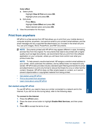 Page 71Color effect
a. Select photo.
 Highlight View & Print and press OK.
 Highlight photo and press OK.
b. Edit photo.
 Press Menu.
 Highlight Color Effect and press OK.
 Select desired option and press OK.
2.View the animation for this topic.
Print from anywhere
HP ePrint is a free service from HP that allows you to print from your mobile device or
computer anytime, anywhere. Just send an email to your printers email address, and the
email message and any supported file attachments you included in the...