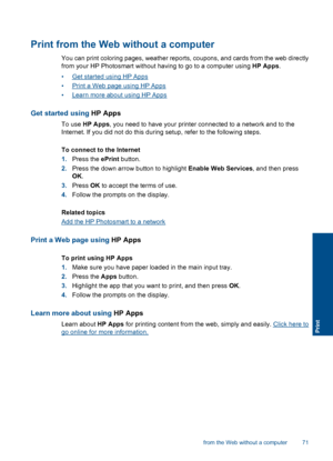 Page 73Print from the Web without a computer
You can print coloring pages, weather reports, coupons, and cards from the web directly
from your HP Photosmart without having to go to a computer using HP Apps.
•Get started using HP Apps
•Print a Web page using HP Apps
•Learn more about using HP Apps
Get started using HP Apps
To use HP Apps, you need to have your printer connected to a network and to the
Internet. If you did not do this during setup, refer to the following steps.
To connect to the Internet
1.Press...