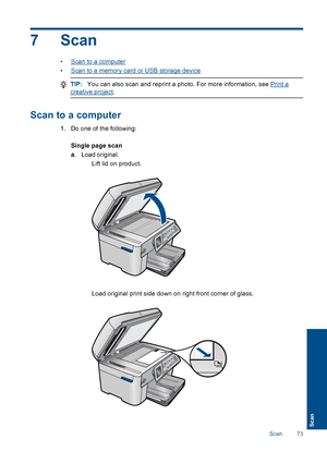 Page 757 Scan
•Scan to a computer
•Scan to a memory card or USB storage device
TIP:You can also scan and reprint a photo. For more information, see Print a
creative project.
Scan to a computer
1.Do one of the following:
Single page scan
a. Load original.
 Lift lid on product.
 Load original print side down on right front corner of glass.
Scan 73
Scan
 