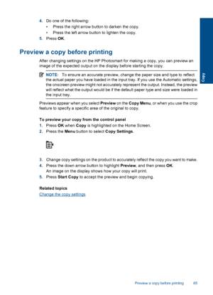 Page 874.Do one of the following:
• Press the right arrow button to darken the copy.
• Press the left arrow button to lighten the copy.
5.Press OK.
Preview a copy before printing
After changing settings on the HP Photosmart for making a copy, you can preview an
image of the expected output on the display before starting the copy.
NOTE:To ensure an accurate preview, change the paper size and type to reflect
the actual paper you have loaded in the input tray. If you use the Automatic settings,
the onscreen...