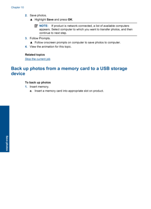 Page 982.Save photos.
▲Highlight Save and press OK.
NOTE: If product is network-connected, a list of available computers
appears. Select computer to which you want to transfer photos, and then
continue to next step.
3.Follow Prompts.
▲Follow onscreen prompts on computer to save photos to computer.
4.View the animation for this topic.
Related topics
Stop the current job
Back up photos from a memory card to a USB storage
device
To back up photos
1.Insert memory.
a. Insert a memory card into appropriate slot on...