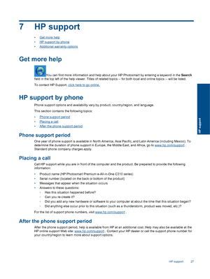 Page 297 HP support
•Get more help
•HP support by phone
•Additional warranty options
Get more help
You can find more information and help about your HP Photosmart by entering a keyword in the Search
field in the top left of the help viewer. Titles of related topics -- for both local and online topics -- will be listed.
To contact HP Support, click here to go online.
HP support by phone
Phone support options and availability vary by product, country/region, and language.
This section contains the following...