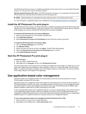 Page 22The HP Photosmart Pro print plug-in is installed automatically with the printer driver if you have Adobe Photoshop
(versions 7.0, CS, and CS 2 only) on the same computer.
Attention Adobe Photoshop CS3 users: The HP Photosmart Pro print plug-in is not supported in Photoshop CS3.
HP and Adobe have improved the print workflow built into Photoshop CS3.
NOTE:Adobe Photoshop is a standalone 3rd party software product, not included with the printer.
For more information on application-based color management,...