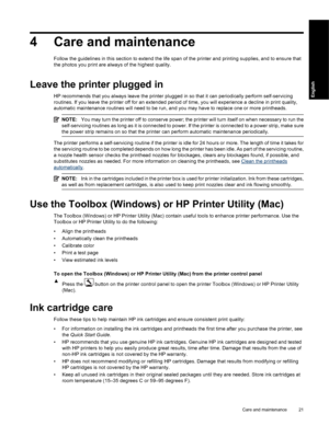 Page 244 Care and maintenance
Follow the guidelines in this section to extend the life span of the printer and printing supplies, and to ensure that
the photos you print are always of the highest quality.
Leave the printer plugged in
HP recommends that you always leave the printer plugged in so that it can periodically perform self-servicing
routines. If you leave the printer off for an extended period of time, you will experience a decline in print quality,
automatic maintenance routines will need to be run,...