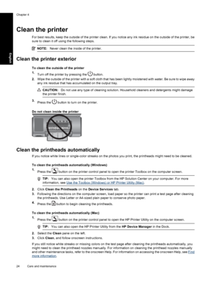 Page 27Clean the printer
For best results, keep the outside of the printer clean. If you notice any ink residue on the outside of the printer, be
sure to clean it off using the following steps.
NOTE:Never clean the inside of the printer.
Clean the printer exterior
To clean the outside of the printer
1.
Turn off the printer by pressing the 
 button.
2.Wipe the outside of the printer with a soft cloth that has been lightly moistened with water. Be sure to wipe away
any ink residue that has accumulated on the...