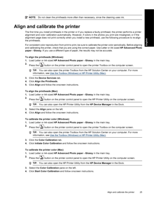 Page 28NOTE:Do not clean the printheads more often than necessary, since the cleaning uses ink.
Align and calibrate the printer
The first time you install printheads in the printer or if you replace a faulty printhead, the printer performs a printer
alignment and color calibration automatically. However, if colors in the photos you print are misaligned, or if the
alignment page does not print correctly when you install a new printhead, use the following procedure to re-align
the printheads.
For consistent color...