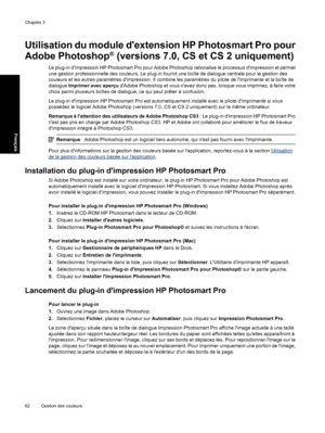 Page 65Utilisation du module dextension HP Photosmart Pro pour
Adobe Photoshop
® (versions 7.0, CS et CS 2 uniquement)
Le plug-in dimpression HP Photosmart Pro pour Adobe Photoshop rationalise le processus dimpression et permet
une gestion professionnelle des couleurs. Le plug-in fournit une boîte de dialogue centrale pour la gestion des
couleurs et les autres paramètres dimpression. Il combine les paramètres du pilote de limprimante et la boîte de
dialogue Imprimer avec aperçu dAdobe Photoshop et vous navez...