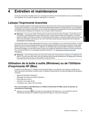 Page 684 Entretien et maintenance
Suivez les instructions de cette section pour prolonger la durée de vie de limprimante et de ses consommables et
pour bénéficier dune qualité dimpression optimale pour vos photos.
Laissez limprimante branchée
HP recommande de laisser limprimante branchée en permanence afin quelle puisse exécuter périodiquement ses
routines dauto-entretien. Si vous laissez limprimante débranchée pendant une longue période, vous constaterez
une altération de la qualité dimpression car les...