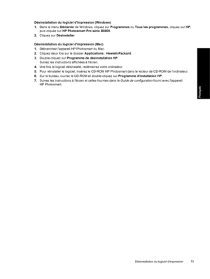 Page 76Désinstallation du logiciel dimpression (Windows)
1.Dans le menu Démarrer de Windows, cliquez sur Programmes ou Tous les programmes, cliquez sur HP,
puis cliquez sur HP Photosmart Pro série B8800.
2.Cliquez sur Désinstaller.
Désinstallation du logiciel dimpression (Mac)
1.Débranchez lappareil HP Photosmart du Mac.
2.Cliquez deux fois sur le dossier Applications : Hewlett-Packard.
3.Double-cliquez sur Programme de désinstallation HP.
Suivez les instructions affichées à lécran.
4.Une fois le logiciel...