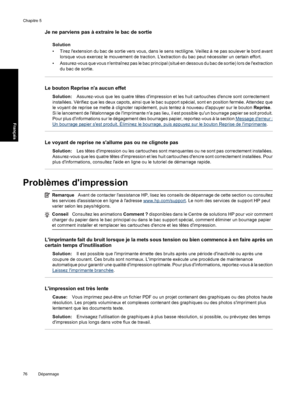 Page 79Je ne parviens pas à extraire le bac de sortie
Solution
• Tirez lextension du bac de sortie vers vous, dans le sens rectiligne. Veillez à ne pas soulever le bord avant
lorsque vous exercez le mouvement de traction. Lextraction du bac peut nécessiter un certain effort.
• Assurez-vous que vous nentraînez pas le bac principal (situé en dessous du bac de sortie) lors de lextraction
du bac de sortie.
Le bouton Reprise na aucun effet
Solution:Assurez-vous que les quatre têtes dimpression et les huit cartouches...