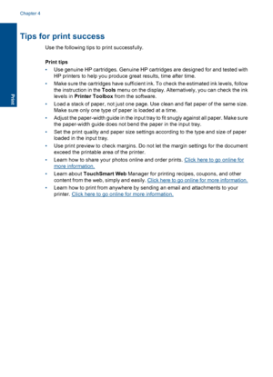 Page 16Tips for print success
Use the following tips to print successfully.
Print tips
•Use genuine HP cartridges. Genuine HP cartridges are designed for and tested with
HP printers to help you produce great results, time after time.
•Make sure the cartridges have sufficient ink. To check the estimated ink levels, follow
the instruction in the Tools menu on the display. Alternatively, you can check the ink
levels in Printer Toolbox from the software.
•Load a stack of paper, not just one page. Use clean and flat...