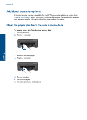 Page 40Additional warranty options
Extended service plans are available for the HP Photosmart at additional costs. Go to
www.hp.com/support, select your country/region and language, then explore the services
and warranty area for information about the extended service plans.
Clear the paper jam from the rear access door
To clear a paper jam from the rear access door
1.Turn product off.
2.Remove rear door.
3.Remove jammed paper.
4.Replace rear door.
5.Turn on product.
6.Try printing again.
7.View the animation...