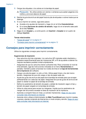 Page 15
3.Cargue las etiquetas o los sobres en la bandeja de papel.
Precaución No utilice sobres con cierres o ventanas que puedan pegarse a los
rodillos y provocar atascos de papel
4. Deslice la guía de anchura del papel hacia la pila de etiquetas o sobres hasta que se
detenga.
5. Si va a imprimir en sobres, siga estos pasos:
a. Acceda a los ajustes de impresión y haga clic en la ficha  Características.
b . En el área  Opciones de cambio de tamaño , haga clic en el tamaño adecuado
de la lista  Tamaño.
6. Haga...