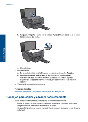 Page 19
b. Cargue la fotografía original con la cara de impresión hacia abajo en la esquina
frontal derecha del cristal.
c. Cierre la tapa.
2. Iniciar escaneo.
a. En la pantalla Inicio, resalte  Escaneo y, a continuación, pulse  Aceptar.
b . Resalte  Escaneado directo a PC  y, a continuación, pulse Aceptar.
Si el producto está conectado a la red, aparecerá una lista de equipos
disponibles. Seleccione el ordenador al que desea transferir para iniciar el
escaneo.
3. Visualizar la animación de este tema.
Temas...