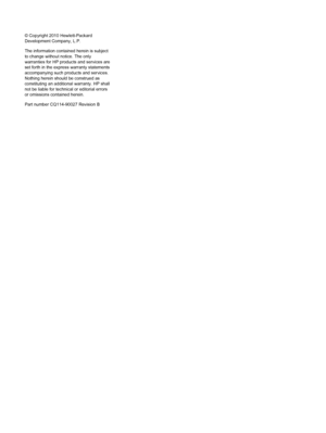 Page 2© Copyright 2010 Hewlett-Packard
Development Company, L.P.
The information contained herein is subject
to change without notice. The only
warranties for HP products and services are
set forth in the express warranty statements
accompanying such products and services.
Nothing herein should be construed as
constituting an additional warranty. HP shall
not be liable for technical or editorial errors
or omissions contained herein.
Part number CQ114-90027 Revision B
 