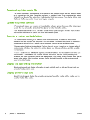 Page 14Download a printer events file
The printer maintains a continuous log of its operations and settings in plain text files, which it stores
on its internal hard disk drive. These files are useful for troubleshooting. To access these files, select
the Get Printer Events Files option from the Embedded Web Server menu. From the list of files, click
the link to the file you want to view or save to your computer.
Update the printer software
HP occasionally issues new versions of the embedded software (printer...