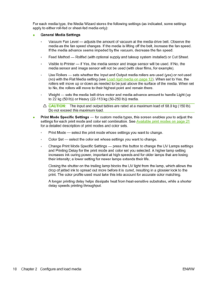 Page 16For each media type, the Media Wizard stores the following settings (as indicated, some settings
apply to either roll-fed or sheet-fed media only):
●General Media Settings
◦Vacuum Fan Level — adjusts the amount of vacuum at the media drive belt. Observe the
media as the fan speed changes. If the media is lifting off the belt, increase the fan speed.
If the media advance seems impeded by the vacuum, decrease the fan speed.
◦Feed Method — Rollfed (with optional supply and takeup system installed) or Cut...