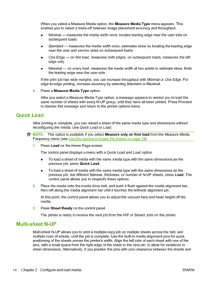 Page 20When you select a Measure Media option, the Measure Media Type menu appears. This
enables you to select a trade-off between image placement accuracy and throughput.
●Minimal — measures the media width once, locates leading edge near the user side on
subsequent loads.
●Standard — measures the media width once, estimates skew by locating the leading edge
near the user and service sides on subsequent loads.
●One Edge — on first load, measures both edges; on subsequent loads, measures the left
edge only....