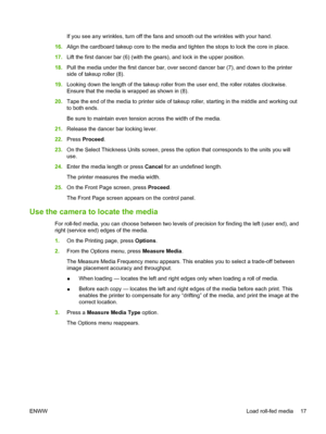 Page 23If you see any wrinkles, turn off the fans and smooth out the wrinkles with your hand.
16.Align the cardboard takeup core to the media and tighten the stops to lock the core in place.
17.Lift the first dancer bar (6) (with the gears), and lock in the upper position.
18.Pull the media under the first dancer bar, over second dancer bar (7), and down to the printer
side of takeup roller (8).
19.Looking down the length of the takeup roller from the user end, the roller rotates clockwise.
Ensure that the...