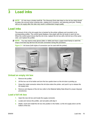 Page 253Load inks
NOTE:UV inks have a limited shelf life. The Warranty Ends date listed on the ink box label should
be taken into account when ordering inks, rotating ink in inventory, and planning print jobs. Printing
with an ink supply after this date may result in substandard image quality.
Load inks
The amount of ink in the ink supply box is tracked by the printer software and recorded on its
corresponding profiler. The control panel displays a bar graph with the ink levels in each ink box.
When the control...