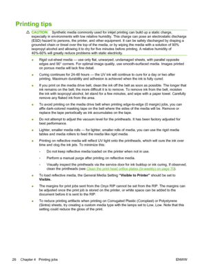 Page 32Printing tips
CAUTION:Synthetic media commonly used for inkjet printing can build up a static charge,
especially in environments with low relative humidity. This charge can pose an electrostatic discharge
(ESD) hazard to persons, the printer, and other equipment. It can be safely discharged by draping a
grounded chain or tinsel over the top of the media, or by wiping the media with a solution of 90%
isopropyl alcohol and allowing it to dry for five minutes before printing. A relative humidity of
40%-60%...