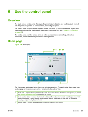 Page 356 Use the control panel
Overview
The touch-screen control panel shows you the printer’s current status, and enables you to interact
with the printer, respond to an error condition, and configure options.
The control panel is organized into pages of related functions. To switch between the pages, press
the corresponding icon at the bottom of the screen (the Activity Tray, see 
Figure 6-1 Home page
on page 29).
The control panel provides various forms of online user assistance: online help, interactive...